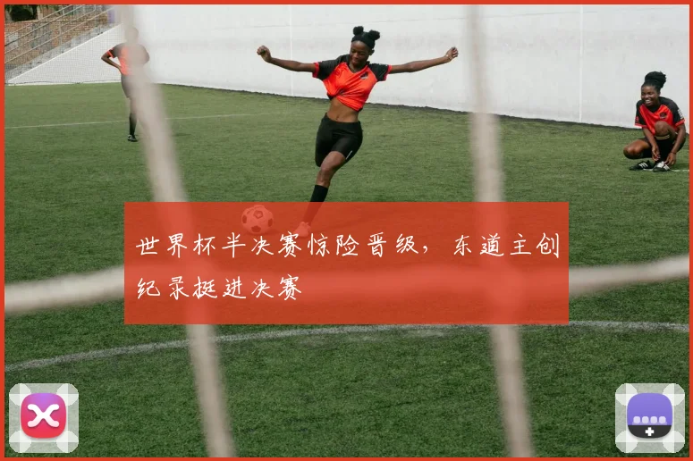 世界杯半决赛惊险晋级,东道主创纪录挺进决赛