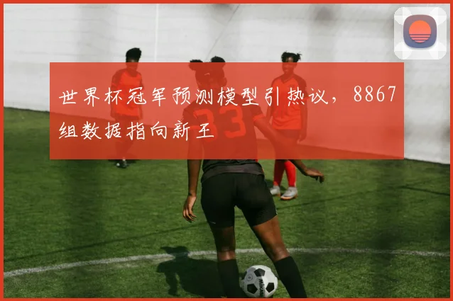世界杯冠军预测模型引热议,8867组数据指向新王