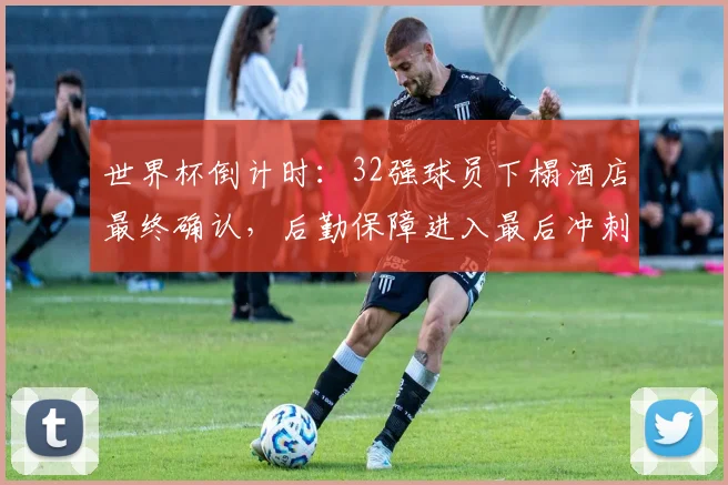 世界杯倒计时:32强球员下榻酒店最终确认,后勤保障进入最后冲刺