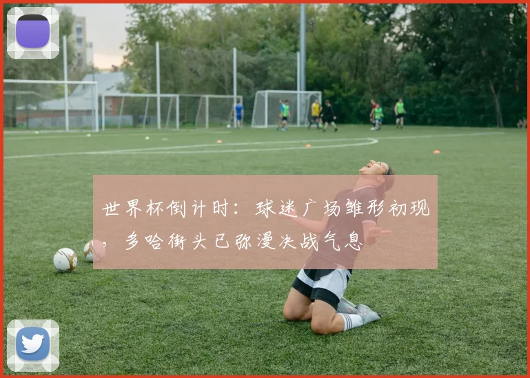 世界杯倒计时:球迷广场雏形初现,多哈街头已弥漫决战气息