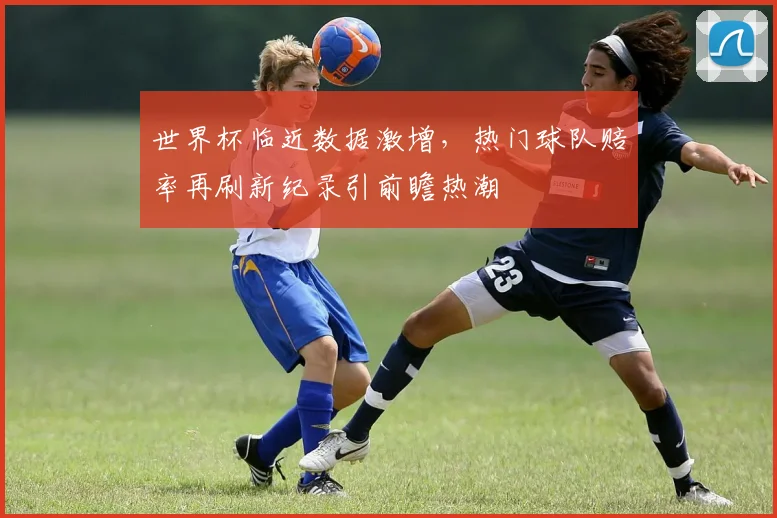 世界杯临近数据激增，热门球队赔率再刷新纪录引前瞻热潮