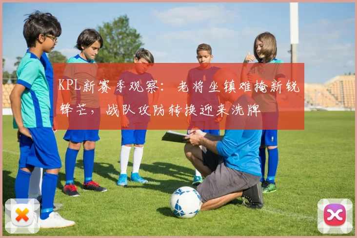 KPL新赛季观察：老将坐镇难掩新锐锋芒，战队攻防转换迎来洗牌 - 搜狐体育推荐