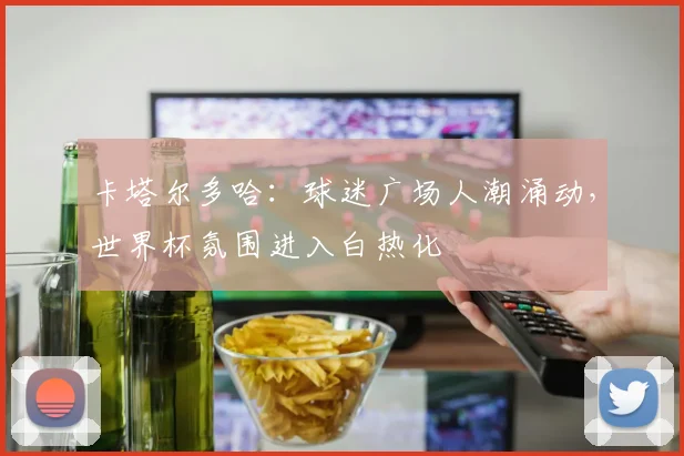 卡塔尔多哈:球迷广场人潮涌动,世界杯氛围进入白热化 - 搜狐体育推荐