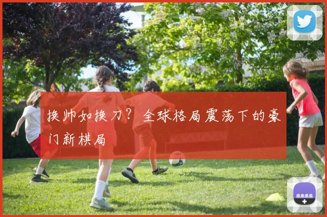 换帅如换刀?全球格局震荡下的豪门新棋局 - 搜狐体育推荐
