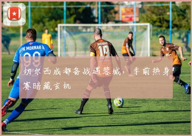 切尔西成都备战遇蓉城,季前热身赛暗藏玄机 - 搜狐体育推荐