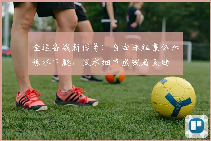 全运备战新信号:自由泳组集体加练水下腿,技术细节成破局关键 - 搜狐体育推荐