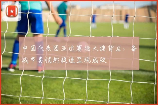 中国代表团亚运赛场大捷背后，备战节奏悄然提速显现成效 - 搜狐体育精选
