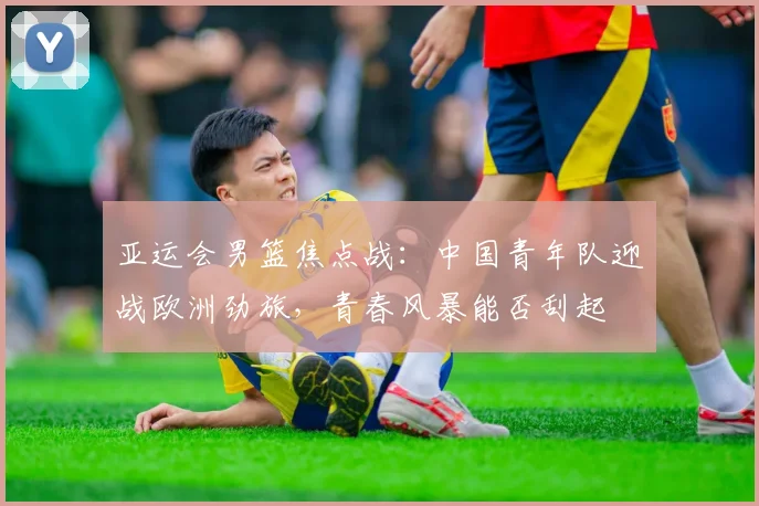 亚运会男篮焦点战:中国青年队迎战欧洲劲旅,青春风暴能否刮起 - 搜狐体育推荐