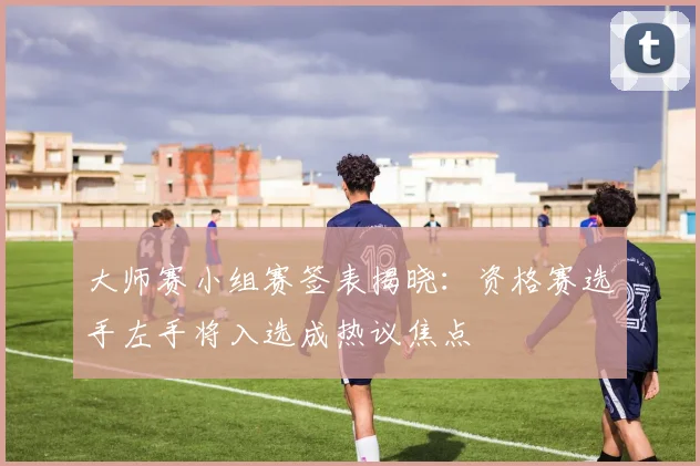 大师赛小组赛签表揭晓:资格赛选手左手将入选成热议焦点 - 搜狐体育推荐