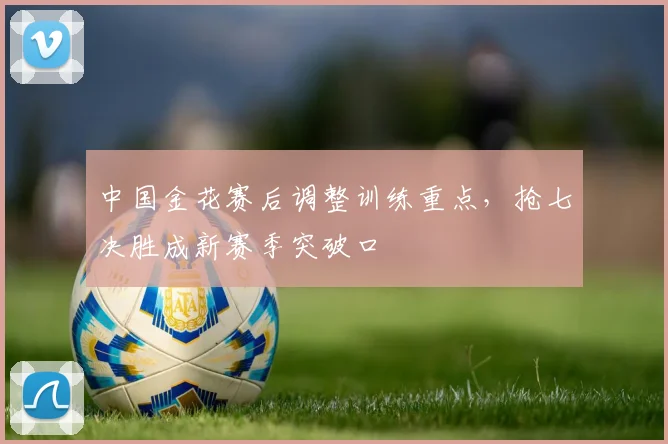 中国金花赛后调整训练重点,抢七决胜成新赛季突破口 - 搜狐体育推荐