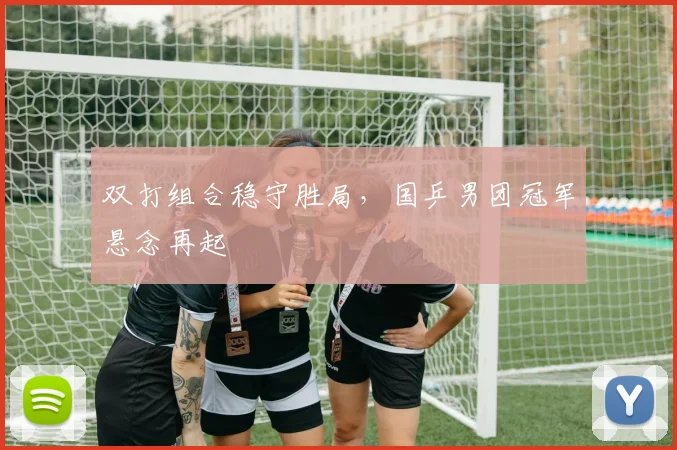 双打组合稳守胜局，国乒男团冠军悬念再起 - 搜狐体育推荐