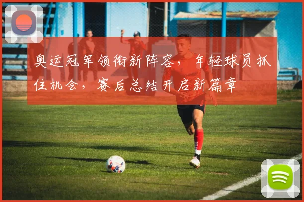 奥运冠军领衔新阵容,年轻球员抓住机会,赛后总结开启新篇章 - 搜狐体育推荐