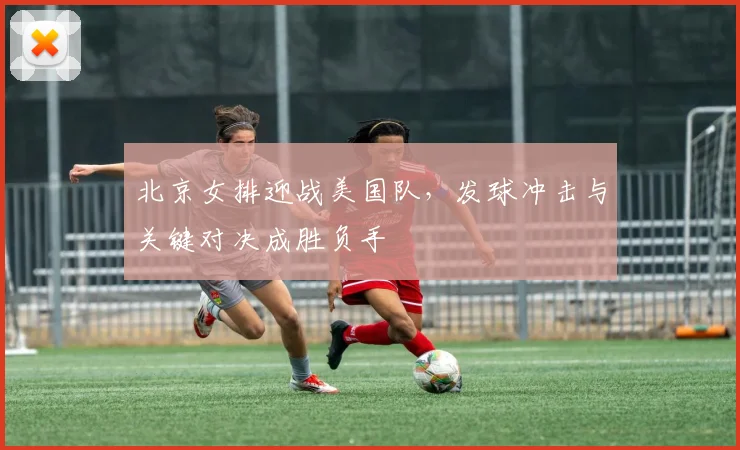 北京女排迎战美国队，发球冲击与关键对决成胜负手 - 搜狐体育推荐