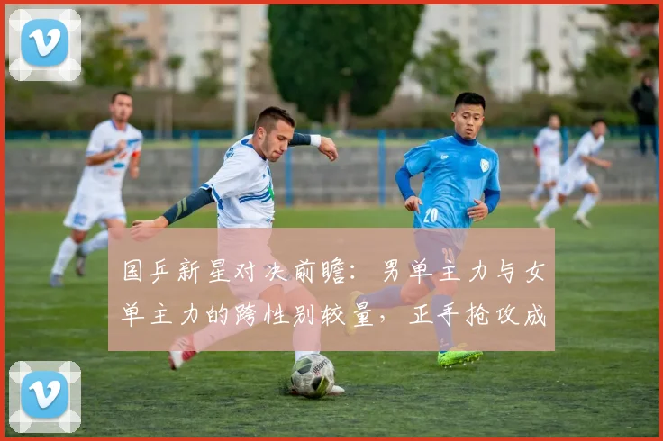 国乒新星对决前瞻：男单主力与女单主力的跨性别较量，正手抢攻成胜负手 - 搜狐体育推荐