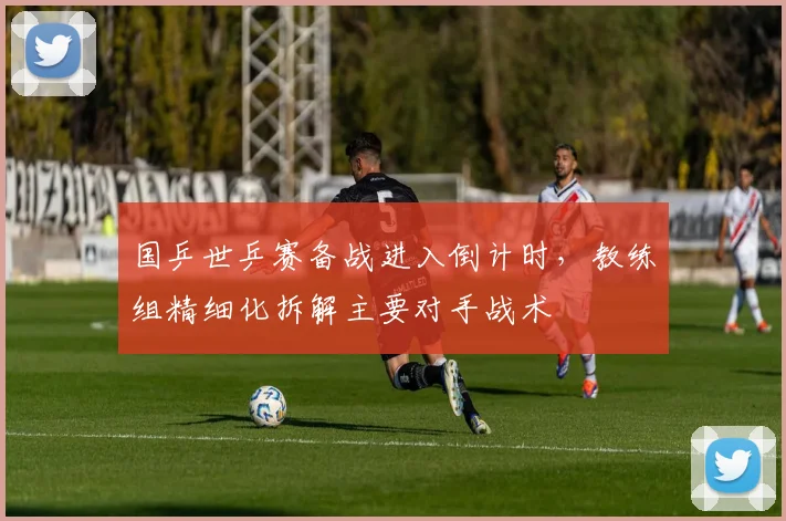 国乒世乒赛备战进入倒计时,教练组精细化拆解主要对手战术 - 搜狐体育推荐