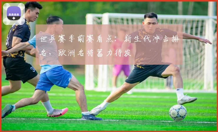 世乒赛季前赛看点:新生代冲击排名,欧洲名将蓄力待发 - 搜狐体育推荐