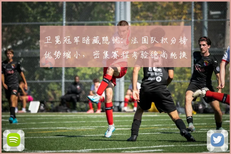卫冕冠军暗藏隐忧:法国队积分榜优势缩小,密集赛程考验德尚轮换智慧 - 搜狐体育推荐