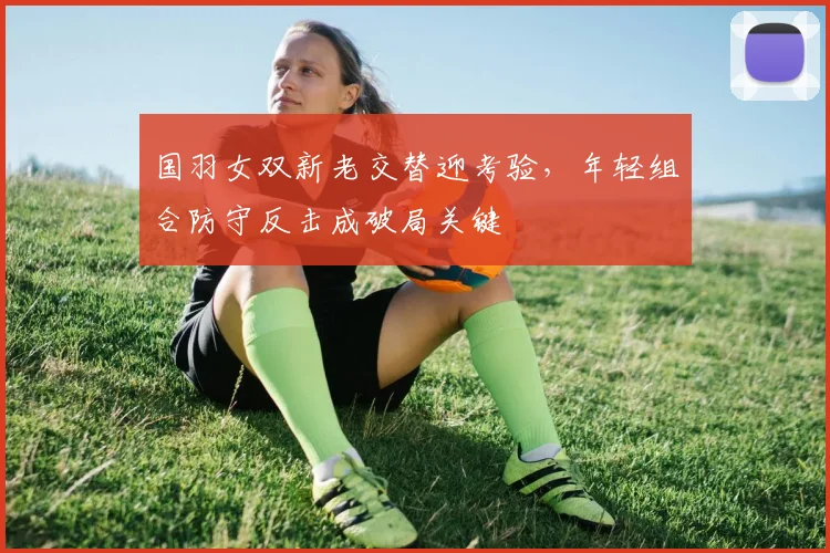国羽女双新老交替迎考验,年轻组合防守反击成破局关键 - 搜狐体育推荐